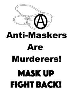 A poster calling anti-maskers murderers. The top consists of a N95 mask with a Circle (A) in the middle to represent anarchism. Below the mask is the phrase "Anti-Maskers Are Murderers!". At the bottom is another phrase which says "Mask Up Fight Back!"