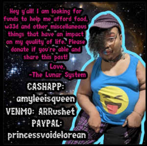 A fundraiser to help The Lunar System, a Black trans person, with living expenses. The top left corner of the flyer says: "Hey y'all! I am looking for funds to help me afford food, weed and other miscellaneous things that have an impact on my quality of life. Please donate if you're able and share this post! Love, - The Lunar System." The right corner of flyer has the Lunar System standing up wearing a silly face emoji shirt, a purple hat, a collar with a ring, purple pants with yellow stripes, clear glasses, and brick-red eye shadow. The pay links are: Cashapp - $amyleeisqueen. Venmo - @ARRushet. And Paypal: princessvoidelorean.