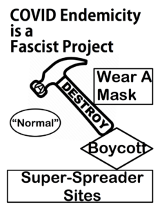 A poster which calls for the destruction of this eugenicist "normal". The top of the design is the phrase "COVID Endemicity is a Fascist Project". Below it is a hammer that has the phrase "Destroy" on its handle and a Circle (A) on its head to represent Anarchism. The hammer is facing down toward a circle that says "Normal", which the hammer is implied to be seeking to destroy. To the right of the hammer is a rectangle that contains the phrase "Wear A Mask". The handle of the hammer is resting on a diamond that says "Boycott". This diamond is on top of a rectangle that contains the phrase "Super-Spreader Sites". When the diamond and the rectangle its on top of are counted together, the phrase says "Boycott Super-Spreader Sites".